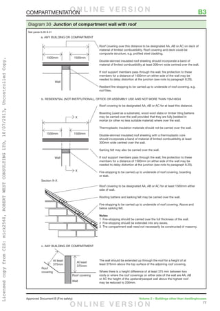 77
Approved Document B (Fire safety)	 Volume 2 – Buildings other than dwellinghouses
X
X
The wall should be extended up through the roof for a height of at
least 375mm above the top surface of the adjoining roof covering.
Where there is a height difference of at least 375 mm between two
roofs or where the roof coverings on either side of the wall are AA, AB
or AC the height of the upstand/parapet wall above the highest roof
may be reduced to 200mm.
Roof covering to be designated AA, AB or AC for at least this distance.
Boarding (used as a substrate), wood wool slabs or timber tiling battens
may be carried over the wall provided that they are fully bedded in
mortar (or other no less suitable material) where over the wall.
Thermoplastic insulation materials should not be carried over the wall.
Double-skinned insulated roof sheeting with a thermoplastic core
should incorporate a band of material of limited combustibility at least
300mm wide centred over the wall.
Sarking felt may also be carried over the wall.
If roof support members pass through the wall, fire protection to these
members for a distance of 1500mm on either side of the wall may be
needed to delay distortion at the junction (see note to paragraph 8.20).
Fire-stopping to be carried up to underside of roof covering, boarding
or slab.
Roof covering over this distance to be designated AA, AB or AC on deck of
material of limited combustibility. Roof covering and deck could be
composite structure, e.g. profiled steel cladding.
Double-skinned insulated roof sheeting should incorporate a band of
material of limited combustibility at least 300mm wide centred over the wall.
If roof support members pass through the wall, fire protection to these
members for a distance of 1500mm on either side of the wall may be
needed to delay distortion at the junction (see note to paragraph 8.20).
Resilient fire-stopping to be carried up to underside of roof covering. e.g.
roof tiles.
c. ANY BUILDING OR COMPARTMENT
b. RESIDENTIAL (NOT INSTITUTIONAL), OFFICE OR ASSEMBLY USE AND NOT MORE THAN 15M HIGH
Section X–X
Roof covering to be designated AA, AB or AC for at least 1500mm either
side of wall.
Roofing battens and sarking felt may be carried over the wall.
Fire-stopping to be carried up to underside of roof covering. Above and
below sarking felt.
Notes
1 Fire-stopping should be carried over the full thickness of the wall.
2 Fire-stopping should be extended into any eaves.
3 The compartment wall need not necessarily be constructed of masonry.
Diagram 30 Junction of compartment wall with roof
See paras 8.28–8.31
COMPARTMENTATION	 B3O N L I N E V E R S I O N
O N L I N E V E R S I O N
LicensedcopyfromCIS:mick2560,ROBERTWESTCONSULTINGLTD,10/07/2013,UncontrolledCopy.
 
