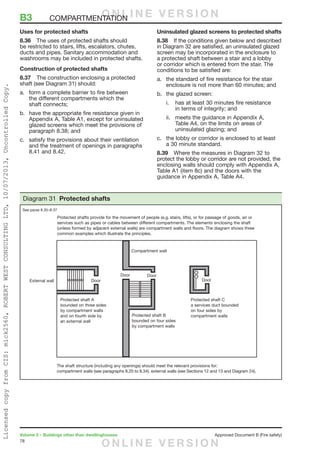 78
Volume 2 – Buildings other than dwellinghouses	 Approved Document B (Fire safety)
Uses for protected shafts
8.36	 The uses of protected shafts should
be restricted to stairs, lifts, escalators, chutes,
ducts and pipes. Sanitary accommodation and
washrooms may be included in protected shafts.
Construction of protected shafts
8.37	 The construction enclosing a protected
shaft (see Diagram 31) should:
a.	 form a complete barrier to fire between
the different compartments which the
shaft connects;
b.	 have the appropriate fire resistance given in
Appendix A, Table A1, except for uninsulated
glazed screens which meet the provisions of
paragraph 8.38; and
c.	 satisfy the provisions about their ventilation
and the treatment of openings in paragraphs
8.41 and 8.42.
Uninsulated glazed screens to protected shafts
8.38	 If the conditions given below and described
in Diagram 32 are satisfied, an uninsulated glazed
screen may be incorporated in the enclosure to
a protected shaft between a stair and a lobby
or corridor which is entered from the stair. The
conditions to be satisfied are:
a.	 the standard of fire resistance for the stair
enclosure is not more than 60 minutes; and
b.	 the glazed screen:
i.	 has at least 30 minutes fire resistance
in terms of integrity; and
ii.	 meets the guidance in Appendix A,
Table A4, on the limits on areas of
uninsulated glazing; and
c.	 the lobby or corridor is enclosed to at least
a 30 minute standard.
8.39	 Where the measures in Diagram 32 to
protect the lobby or corridor are not provided, the
enclosing walls should comply with Appendix A,
Table A1 (item 8c) and the doors with the
guidance in Appendix A, Table A4.
The shaft structure (including any openings) should meet the relevant provisions for:
compartment walls (see paragraphs 8.20 to 8.34), external walls (see Sections 12 and 13 and Diagram 24).
Diagram 31 Protected shafts
See paras 8.35–8.37
B3	COMPARTMENTATIONO N L I N E V E R S I O N
O N L I N E V E R S I O N
LicensedcopyfromCIS:mick2560,ROBERTWESTCONSULTINGLTD,10/07/2013,UncontrolledCopy.
 
