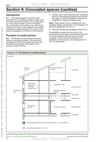 80
Volume 2 – Buildings other than dwellinghouses	 Approved Document B (Fire safety)
Introduction
9.1	 Concealed spaces or cavities in the
construction of a building provide a ready route
for smoke and flame spread. This is particularly
so in the case of voids in, above and below
the construction of a building, e.g. walls, floors,
ceilings and roofs. As any spread is concealed,
it presents a greater danger than would a more
obvious weakness in the fabric of the building.
Provision of cavity barriers
9.2	 Provisions for cavity barriers are given
below for specified locations. The provisions
necessary to restrict the spread of smoke and
flames through cavities are broadly for the
purpose of sub-dividing:
a.	 cavities, which could otherwise form a pathway
around a fire-separating element and closing
the edges of cavities; therefore reducing the
potential for unseen fire spread; and
Note: These should not be confused with fire-
stopping details, see Section 10 and Diagram 33
(see also paragraphs 9.3 to 9.7).
b.	 extensive cavities (see paragraphs 9.8 to 9.12).
Consideration should also be given to the
construction and fixing of cavity barriers provided
for these purposes and the extent to which
openings in them should be protected. For
guidance on these issues, see paragraphs 9.13
to 9.16 respectively.
Section 9: Concealed spaces (cavities)
B3	
Close top
of cavity
Sub-divide extensive
cavities
Sub-divide extensive
cavities
Compartment wall
Roof space
Accommodation
Accommodation
Floor space
Floor space
Ceiling space
Compartment
floor
Fire-Stopping (Same fire resistance as compartment – not cavity barrier)
Cavity Barrier (see Table A1, item 15)
Close around edges
Close around
openings
Wall forming
bedroom or
protected
escape routes
Diagram 33 Provisions for cavity barriers
See para 9.2
O N L I N E V E R S I O N
O N L I N E V E R S I O N
LicensedcopyfromCIS:mick2560,ROBERTWESTCONSULTINGLTD,10/07/2013,UncontrolledCopy.
 