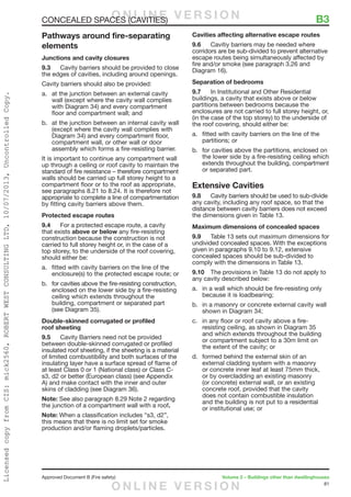 81
Approved Document B (Fire safety)	 Volume 2 – Buildings other than dwellinghouses
Pathways around fire-separating
elements
Junctions and cavity closures
9.3	 Cavity barriers should be provided to close
the edges of cavities, including around openings.
Cavity barriers should also be provided:
a.	 at the junction between an external cavity
wall (except where the cavity wall complies
with Diagram 34) and every compartment
floor and compartment wall; and
b.	 at the junction between an internal cavity wall
(except where the cavity wall complies with
Diagram 34) and every compartment floor,
compartment wall, or other wall or door
assembly which forms a fire-resisting barrier.
It is important to continue any compartment wall
up through a ceiling or roof cavity to maintain the
standard of fire resistance – therefore compartment
walls should be carried up full storey height to a
compartment floor or to the roof as appropriate,
see paragraphs 8.21 to 8.24. It is therefore not
appropriate to complete a line of compartmentation
by fitting cavity barriers above them.
Protected escape routes
9.4	 For a protected escape route, a cavity
that exists above or below any fire-resisting
construction because the construction is not
carried to full storey height or, in the case of a
top storey, to the underside of the roof covering,
should either be:
a.	 fitted with cavity barriers on the line of the
enclosure(s) to the protected escape route; or
b.	 for cavities above the fire-resisting construction,
enclosed on the lower side by a fire-resisting
ceiling which extends throughout the
building, compartment or separated part
(see Diagram 35).
Double-skinned corrugated or profiled
roof sheeting
9.5	 Cavity Barriers need not be provided
between double-skinned corrugated or profiled
insulated roof sheeting, if the sheeting is a material
of limited combustibility and both surfaces of the
insulating layer have a surface spread of flame of
at least Class 0 or 1 (National class) or Class C-
s3, d2 or better (European class) (see Appendix
A) and make contact with the inner and outer
skins of cladding (see Diagram 36).
Note: See also paragraph 8.29 Note 2 regarding
the junction of a compartment wall with a roof.
Note: When a classification includes “s3, d2”,
this means that there is no limit set for smoke
production and/or flaming droplets/particles.
Cavities affecting alternative escape routes
9.6	 Cavitiy barriers may be needed where
corridors are be sub-divided to prevent alternative
escape routes being simultaneously affected by
fire and/or smoke (see paragraph 3.26 and
Diagram 16).
Separation of bedrooms
9.7	 In Institutional and Other Residential
buildings, a cavity that exists above or below
partitions between bedrooms because the
enclosures are not carried to full storey height, or,
(in the case of the top storey) to the underside of
the roof covering, should either be:
a.	 fitted with cavity barriers on the line of the
partitions; or
b.	 for cavities above the partitions, enclosed on
the lower side by a fire-resisting ceiling which
extends throughout the building, compartment
or separated part.
Extensive Cavities
9.8	 Cavity barriers should be used to sub-divide
any cavity, including any roof space, so that the
distance between cavity barriers does not exceed
the dimensions given in Table 13.
Maximum dimensions of concealed spaces
9.9	 Table 13 sets out maximum dimensions for
undivided concealed spaces. With the exceptions
given in paragraphs 9.10 to 9.12, extensive
concealed spaces should be sub-divided to
comply with the dimensions in Table 13.
9.10	 The provisions in Table 13 do not apply to
any cavity described below:
a.	 in a wall which should be fire-resisting only
because it is loadbearing;
b.	 in a masonry or concrete external cavity wall
shown in Diagram 34;
c.	 in any floor or roof cavity above a fire-
resisting ceiling, as shown in Diagram 35
and which extends throughout the building
or compartment subject to a 30m limit on
the extent of the cavity; or
d.	 formed behind the external skin of an
external cladding system with a masonry
or concrete inner leaf at least 75mm thick,
or by overcladding an existing masonry
(or concrete) external wall, or an existing
concrete roof, provided that the cavity
does not contain combustible insulation
and the building is not put to a residential
or institutional use; or
CONCEALED SPACES (CAVITIES)	 B3O N L I N E V E R S I O N
O N L I N E V E R S I O N
LicensedcopyfromCIS:mick2560,ROBERTWESTCONSULTINGLTD,10/07/2013,UncontrolledCopy.
 