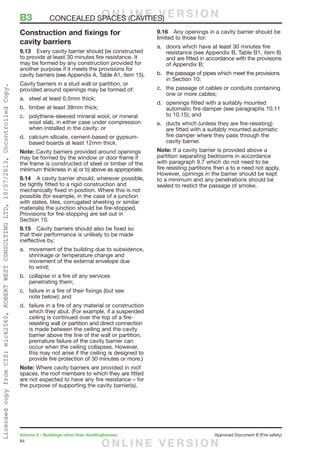 84
Volume 2 – Buildings other than dwellinghouses	 Approved Document B (Fire safety)
Construction and fixings for
cavity barriers
9.13	 Every cavity barrier should be constructed
to provide at least 30 minutes fire resistance. It
may be formed by any construction provided for
another purpose if it meets the provisions for
cavity barriers (see Appendix A, Table A1, item 15).
Cavity barriers in a stud wall or partition, or
provided around openings may be formed of:
a.	 steel at least 0.5mm thick;
b.	 timber at least 38mm thick;
c.	 polythene-sleeved mineral wool, or mineral
wool slab, in either case under compression
when installed in the cavity; or
d.	 calcium silicate, cement-based or gypsum-
based boards at least 12mm thick.
Note: Cavity barriers provided around openings
may be formed by the window or door frame if
the frame is constructed of steel or timber of the
minimum thickness in a) or b) above as appropriate.
9.14	 A cavity barrier should, wherever possible,
be tightly fitted to a rigid construction and
mechanically fixed in position. Where this is not
possible (for example, in the case of a junction
with slates, tiles, corrugated sheeting or similar
materials) the junction should be fire-stopped.
Provisions for fire-stopping are set out in
Section 10.
9.15	 Cavity barriers should also be fixed so
that their performance is unlikely to be made
ineffective by:
a.	 movement of the building due to subsidence,
shrinkage or temperature change and
movement of the external envelope due
to wind;
b.	 collapse in a fire of any services
penetrating them;
c.	 failure in a fire of their fixings (but see
note below); and
d.	 failure in a fire of any material or construction
which they abut. (For example, if a suspended
ceiling is continued over the top of a fire-
resisting wall or partition and direct connection
is made between the ceiling and the cavity
barrier above the line of the wall or partition,
premature failure of the cavity barrier can
occur when the ceiling collapses. However,
this may not arise if the ceiling is designed to
provide fire protection of 30 minutes or more.)
Note: Where cavity barriers are provided in roof
spaces, the roof members to which they are fitted
are not expected to have any fire resistance – for
the purpose of supporting the cavity barrier(s).
9.16	 Any openings in a cavity barrier should be
limited to those for:
a.	 doors which have at least 30 minutes fire
resistance (see Appendix B, Table B1, item 8)
and are fitted in accordance with the provisions
of Appendix B;
b.	 the passage of pipes which meet the provisions
in Section 10;
c.	 the passage of cables or conduits containing
one or more cables;
d.	 openings fitted with a suitably mounted
automatic fire damper (see paragraphs 10.11
to 10.15); and
e.	 ducts which (unless they are fire-resisting)
are fitted with a suitably mounted automatic
fire damper where they pass through the
cavity barrier.
Note: If a cavity barrier is provided above a
partition separating bedrooms in accordance
with paragraph 9.7 which do not need to be
fire resisting partitions then a to e need not apply.
However, opinings in the barrier should be kept
to a minimum and any penetrations should be
sealed to restict the passage of smoke.
B3	 CONCEALED SPACES (CAVITIES)O N L I N E V E R S I O N
O N L I N E V E R S I O N
LicensedcopyfromCIS:mick2560,ROBERTWESTCONSULTINGLTD,10/07/2013,UncontrolledCopy.
 