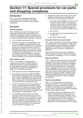 89
Approved Document B (Fire safety)	 Volume 2 – Buildings other than dwellinghouses
Introduction
11.1	 This section describes additional
considerations which apply to the design
and construction of car parks and shopping
complexes.
Car parks
General principles
11.2	 Buildings or parts of buildings used as
parking for cars and other light vehicles are
unlike other buildings in certain respects which
merit some departures from the usual measures
to restrict fire spread within buildings. Those are:
a.	 The fire load is well defined; and
b.	 Where the car park is well ventilated, there
is a low probability of fire spread from one
storey to another. Ventilation is the important
factor and, as heat and smoke cannot be
dissipated so readily from a car park that is
not open-sided, fewer concessions are made.
The guidance in paragraphs 11.3 to 11.6 is
concerned with three ventilation methods:
open-sided (high level of natural ventilation),
natural ventilation and mechanical ventilation.
Open-sided car parks
11.3	 If the building, or separated part
containing the car park, complies with the
following provisions it may be regarded as
an open-sided car park for the purposes of
fire resistance assessment in Appendix A,
Table A2. The provisions are that:
a.	 there should not be any basement storeys;
b.	 each storey should be naturally ventilated
by permanent openings at each car parking
level, having an aggregate vent area not less
than 1/20th of the floor area at that level, of
which at least half (1/40th) should be equally
provided between two opposing walls;
c.	 where one element of structure supports or
carries or gives stability to another, the fire
resistance of the supporting element should
be no less than the minimum period of fire
resistance for the other element (whether that
other element is loadbearing or not).
d.	 if the building is also used for any other
purpose, the part forming the car park is a
separated part and the fire resistance of any
element of structure that supports or carries
or gives stability to another element in the
other part of the building should be no less
than the minimum period of fire resistance
for the elements it supports; and
e.	 all materials used in the construction of the
building, compartment or separated part
should be non-combustible, except for:
i.	 any surface finish applied to a floor or roof
of the car park, or within any adjoining
building, compartment or separated part
to the structure enclosing the car park, if
the finish meets all relevant aspects of
the guidance on requirements B2 and B4;
ii.	 any fire door;
iii.	any attendant’s kiosk not exceeding 15m2
in area; and
iv.	any shop mobility facility.
Car parks which are not open-sided
11.4	 Where car parks do not have the standard
of ventilation set out in paragraph 11.3(b), they
are not regarded as open-sided and a different
standard of fire resistance is necessary (the
relevant provisions are given in Appendix A,
Table A2).
Such car parks still require some ventilation,
which may be by natural or mechanical means,
as described in paragraphs 11.5 or 11.6 below.
Natural ventilation
11.5	 Where car parks that are not open-sided
are provided with some, more limited, natural
ventilation, each storey should be ventilated by
permanent openings (which can be at ceiling
level) at each car parking level. These should
have an aggregate free vent area not less than
1/40th of the floor area at that level, of which at
least half should be split equally and provided
between two opposing walls (1/160th on each
side). (See Approved Document F Ventilation
for additional guidance on normal ventilation
of car parks.)
Mechanical ventilation
11.6	 In most basement car parks and in
enclosed car parks, it may not be possible
to obtain the minimum standard of natural
ventilation openings set out in paragraph 11.5.
In such cases a system of mechanical ventilation
should be provided as follows:
a.	 the system should be independent of any
other ventilating system (other than any
system providing normal ventilation to the
car park) and be designed to operate at 10
air changes per hour in a fire condition.
(See Approved Document F Ventilation for
guidance on normal ventilation of car parks);
Section 11: Special provisions for car parks
and shopping complexes
	 B3O N L I N E V E R S I O N
O N L I N E V E R S I O N
LicensedcopyfromCIS:mick2560,ROBERTWESTCONSULTINGLTD,10/07/2013,UncontrolledCopy.
 