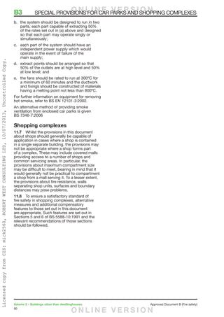 90
Volume 2 – Buildings other than dwellinghouses	 Approved Document B (Fire safety)
b.	 the system should be designed to run in two
parts, each part capable of extracting 50%
of the rates set out in (a) above and designed
so that each part may operate singly or
simultaneously;
c.	 each part of the system should have an
independent power supply which would
operate in the event of failure of the
main supply;
d.	 extract points should be arranged so that
50% of the outlets are at high level and 50%
at low level; and
e.	 the fans should be rated to run at 300ºC for
a minimum of 60 minutes and the ductwork
and fixings should be constructed of materials
having a melting point not less than 800ºC.
For further information on equipment for removing
hot smoke, refer to BS EN 12101-3:2002.
An alternative method of providing smoke
ventilation from enclosed car parks is given
BS 7346-7:2006
Shopping complexes
11.7	 Whilst the provisions in this document
about shops should generally be capable of
application in cases where a shop is contained
in a single separate building, the provisions may
not be appropriate where a shop forms part
of a complex. These may include covered malls
providing access to a number of shops and
common servicing areas. In particular, the
provisions about maximum compartment size
may be difficult to meet, bearing in mind that it
would generally not be practical to compartment
a shop from a mall serving it. To a lesser extent,
the provisions about fire resistance, walls
separating shop units, surfaces and boundary
distances may pose problems.
11.8	 To ensure a satisfactory standard of
fire safety in shopping complexes, alternative
measures and additional compensatory
features to those set out in this document
are appropriate. Such features are set out in
Sections 5 and 6 of BS 5588-10:1991 and the
relevant recommendations of those sections
should be followed.
B3	 SPECIAL PROVISIONS FOR CAR PARKS AND SHOPPING COMPLEXESO N L I N E V E R S I O N
O N L I N E V E R S I O N
LicensedcopyfromCIS:mick2560,ROBERTWESTCONSULTINGLTD,10/07/2013,UncontrolledCopy.
 