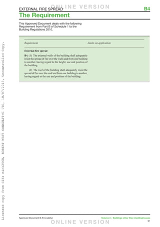 91
Approved Document B (Fire safety)	 Volume 2 – Buildings other than dwellinghouses
This Approved Document deals with the following
Requirement from Part B of Schedule 1 to the
Building Regulations 2010.
Requirement	 Limits on application
External fire spread
B4. (1)  The external walls of the building shall adequately
resist the spread of fire over the walls and from one building
to another, having regard to the height, use and position of
the building.
	 (2)  The roof of the building shall adequately resist the
spread of fire over the roof and from one building to another,
having regard to the use and position of the building.
The Requirement
EXTERNAL FIRE SPREAD	 B4O N L I N E V E R S I O N
O N L I N E V E R S I O N
LicensedcopyfromCIS:mick2560,ROBERTWESTCONSULTINGLTD,10/07/2013,UncontrolledCopy.
 