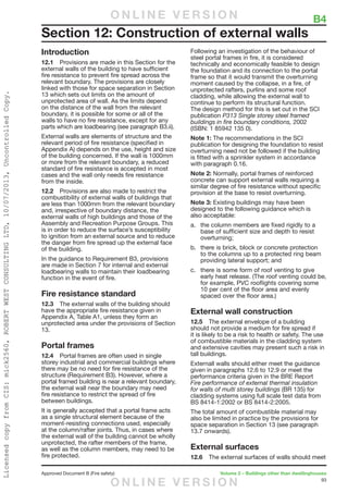 93
Approved Document B (Fire safety)	 Volume 2 – Buildings other than dwellinghouses
Introduction
12.1	 Provisions are made in this Section for the
external walls of the building to have sufficient
fire resistance to prevent fire spread across the
relevant boundary. The provisions are closely
linked with those for space separation in Section
13 which sets out limits on the amount of
unprotected area of wall. As the limits depend
on the distance of the wall from the relevant
boundary, it is possible for some or all of the
walls to have no fire resistance, except for any
parts which are loadbearing (see paragraph B3.ii).
External walls are elements of structure and the
relevant period of fire resistance (specified in
Appendix A) depends on the use, height and size
of the building concerned. If the wall is 1000mm
or more from the relevant boundary, a reduced
standard of fire resistance is accepted in most
cases and the wall only needs fire resistance
from the inside.
12.2	 Provisions are also made to restrict the
combustibility of external walls of buildings that
are less than 1000mm from the relevant boundary
and, irrespective of boundary distance, the
external walls of high buildings and those of the
Assembly and Recreation Purpose Groups. This
is in order to reduce the surface’s susceptibility
to ignition from an external source and to reduce
the danger from fire spread up the external face
of the building.
In the guidance to Requirement B3, provisions
are made in Section 7 for internal and external
loadbearing walls to maintain their loadbearing
function in the event of fire.
Fire resistance standard
12.3	 The external walls of the building should
have the appropriate fire resistance given in
Appendix A, Table A1, unless they form an
unprotected area under the provisions of Section
13.
Portal frames
12.4	 Portal frames are often used in single
storey industrial and commercial buildings where
there may be no need for fire resistance of the
structure (Requirement B3). However, where a
portal framed building is near a relevant boundary,
the external wall near the boundary may need
fire resistance to restrict the spread of fire
between buildings.
It is generally accepted that a portal frame acts
as a single structural element because of the
moment-resisting connections used, especially
at the column/rafter joints. Thus, in cases where
the external wall of the building cannot be wholly
unprotected, the rafter members of the frame,
as well as the column members, may need to be
fire protected.
Following an investigation of the behaviour of
steel portal frames in fire, it is considered
technically and economically feasible to design
the foundation and its connection to the portal
frame so that it would transmit the overturning
moment caused by the collapse, in a fire, of
unprotected rafters, purlins and some roof
cladding, while allowing the external wall to
continue to perform its structural function.
The design method for this is set out in the SCI
publication P313 Single storey steel framed
buildings in fire boundary conditions, 2002
(ISBN: 1 85942 135 0).
Note 1: The recommendations in the SCI
publication for designing the foundation to resist
overturning need not be followed if the building
is fitted with a sprinkler system in accordance
with paragraph 0.16.
Note 2: Normally, portal frames of reinforced
concrete can support external walls requiring a
similar degree of fire resistance without specific
provision at the base to resist overturning.
Note 3: Existing buildings may have been
designed to the following guidance which is
also acceptable:
a.	 the column members are fixed rigidly to a
base of sufficient size and depth to resist
overturning;
b.	 there is brick, block or concrete protection
to the columns up to a protected ring beam
providing lateral support; and
c.	 there is some form of roof venting to give
early heat release. (The roof venting could be,
for example, PVC rooflights covering some
10 per cent of the floor area and evenly
spaced over the floor area.)
External wall construction
12.5	 The external envelope of a building
should not provide a medium for fire spread if
it is likely to be a risk to health or safety. The use
of combustible materials in the cladding system
and extensive cavities may present such a risk in
tall buildings.
Externall walls should either meet the guidance
given in paragraphs 12.6 to 12.9 or meet the
performance criteria given in the BRE Report
Fire performance of external thermal insulation
for walls of multi storey buildings (BR 135) for
cladding systems using full scale test data from
BS 8414-1:2002 or BS 8414-2:2005.
The total amount of combustible material may
also be limited in practice by the provisions for
space separation in Section 13 (see paragraph
13.7 onwards).
External surfaces
12.6	 The external surfaces of walls should meet
Section 12: Construction of external walls
	 B4O N L I N E V E R S I O N
O N L I N E V E R S I O N
LicensedcopyfromCIS:mick2560,ROBERTWESTCONSULTINGLTD,10/07/2013,UncontrolledCopy.
 