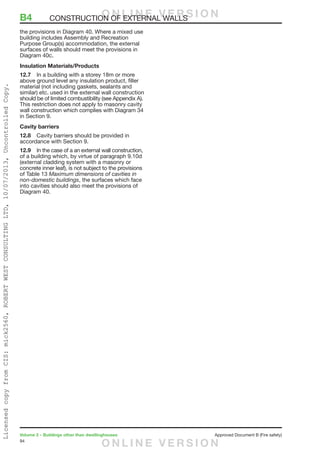 94
Volume 2 – Buildings other than dwellinghouses	 Approved Document B (Fire safety)
the provisions in Diagram 40. Where a mixed use
building includes Assembly and Recreation
Purpose Group(s) accommodation, the external
surfaces of walls should meet the provisions in
Diagram 40c.
Insulation Materials/Products
12.7	 In a building with a storey 18m or more
above ground level any insulation product, filler
material (not including gaskets, sealants and
similar) etc. used in the external wall construction
should be of limited combustibility (see Appendix A).
This restriction does not apply to masonry cavity
wall construction which complies with Diagram 34
in Section 9.
Cavity barriers
12.8	 Cavity barriers should be provided in
accordance with Section 9.
12.9	 In the case of a an external wall construction,
of a building which, by virtue of paragraph 9.10d
(external cladding system with a masonry or
concrete inner leaf), is not subject to the provisions
of Table 13 Maximum dimensions of cavities in
non-domestic buildings, the surfaces which face
into cavities should also meet the provisions of
Diagram 40.
B4	 CONSTRUCTION OF EXTERNAL WALLSO N L I N E V E R S I O N
O N L I N E V E R S I O N
LicensedcopyfromCIS:mick2560,ROBERTWESTCONSULTINGLTD,10/07/2013,UncontrolledCopy.
 