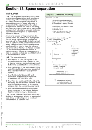 96
Volume 2 – Buildings other than dwellinghouses	 Approved Document B (Fire safety)
Introduction
13.1	 The provisions in this Section are based
on a number of assumptions and, whilst some
of these may differ from the circumstances
of a particular case, together they enable a
reasonable standard of space separation to
be specified. The provisions limit the extent
of unprotected areas in the sides of a building
(such as openings and areas with a combustible
surface) which will not give adequate protection
against the external spread of fire from one
building to another.
A roof is not subject to the provisions in this
Section unless it is pitched at an angle greater
than 70º to the horizontal (see definition for
‘external wall’ in Appendix E). Similarly, vertical
parts of a pitched roof such as dormer windows
(which taken in isolation might be regarded as
a wall), would not need to meet the following
provisions unless the slope of the roof exceeds
70º. It is a matter of judgement whether a
continuous run of dormer windows occupying
most of a steeply pitched roof should be treated
as a wall rather than a roof.
13.2	 The assumptions are:
a.	 that the size of a fire will depend on the
compartmentation of the building, so that
a fire may involve a complete compartment,
but will not spread to other compartments;
b.	 that the intensity of the fire is related to the
use of the building (i.e. purpose group), but
that it can be moderated by a sprinkler
system;
c.	 that Residential and Assembly and
Recreation Purpose Groups represent
a greater life risk than other uses;
d.	 that there is a building on the far side of the
boundary that has a similar elevation to the
one in question and that it is at the same
distance from the common boundary; and
e.	 that the amount of radiation that passes
through any part of the external wall that
has fire resistance may be discounted.
13.3	 Where a reduced separation distance is
desired (or an increased amount of unprotected
area) it may be advantageous to construct
compartments of a smaller size.
Section 13: Space separation
Diagram 41 Relevant boundary
See paras 13.4 and 13.5
B4	 O N L I N E V E R S I O N
O N L I N E V E R S I O N
LicensedcopyfromCIS:mick2560,ROBERTWESTCONSULTINGLTD,10/07/2013,UncontrolledCopy.
 