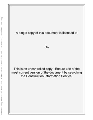 A single copy of this document is licensed to
On
This is an uncontrolled copy. Ensure use of the
most current version of the document by searching
the Construction Information Service.
LicensedcopyfromCIS:mick2560,ROBERTWESTCONSULTINGLTD,10/07/2013,UncontrolledCopy.
mick2560
10/07/2013
 