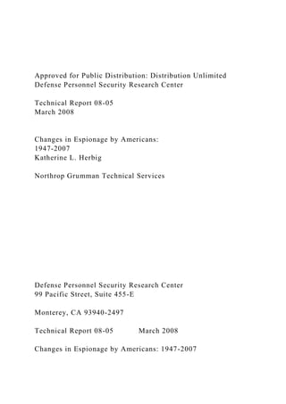 Approved for Public Distribution: Distribution Unlimited
Defense Personnel Security Research Center
Technical Report 08-05
March 2008
Changes in Espionage by Americans:
1947-2007
Katherine L. Herbig
Northrop Grumman Technical Services
Defense Personnel Security Research Center
99 Pacific Street, Suite 455-E
Monterey, CA 93940-2497
Technical Report 08-05 March 2008
Changes in Espionage by Americans: 1947-2007
 