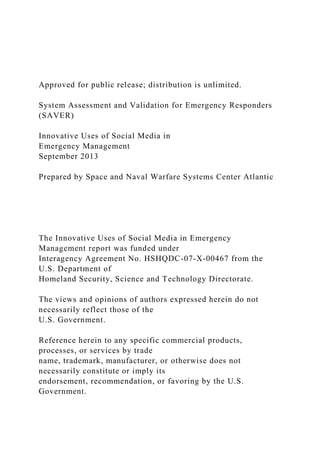 Approved for public release; distribution is unlimited.
System Assessment and Validation for Emergency Responders
(SAVER)
Innovative Uses of Social Media in
Emergency Management
September 2013
Prepared by Space and Naval Warfare Systems Center Atlantic
The Innovative Uses of Social Media in Emergency
Management report was funded under
Interagency Agreement No. HSHQDC-07-X-00467 from the
U.S. Department of
Homeland Security, Science and Technology Directorate.
The views and opinions of authors expressed herein do not
necessarily reflect those of the
U.S. Government.
Reference herein to any specific commercial products,
processes, or services by trade
name, trademark, manufacturer, or otherwise does not
necessarily constitute or imply its
endorsement, recommendation, or favoring by the U.S.
Government.
 