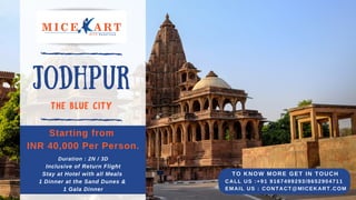 JODHPUR
THE BLUE CITY
Starting from
INR 40,000 Per Person.
Duration : 2N / 3D
Inclusive of Return Flight
Stay at Hotel with all Meals
1 Dinner at the Sand Dunes &
1 Gala Dinner
TO KNOW MORE GET IN TOUCH
CALL US :+91 9167499293/8652904711
EMAIL US : CONTACT@MICEKART.COM
 