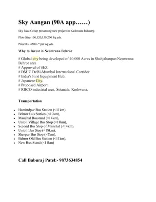 Sky Aangan (90A app……)
Sky Real Group presenting new project in Keshwana Industry.
Plots Size 100,120,150,200 Sq.yds.
Price Rs. 4500/-* per sq.yds.
Why to Invest in Neemrana Behror
# Global city being developed of 40,000 Acres in Shahjahanpur-Neemrana-
Behror area
# Approval of SEZ
# DMIC Delhi-Mumbai International Corridor.
# India's First Equipment Hub.
# Japanese City.
# Proposed Airport.
# RIICO industrial area, Sotanala, Keshwana,
Transportation
 Hamindpur Bus Station (<11km),
 Behror Bus Station (<10km),
 Manchal Busstand (<14km),
 Untoli Village Bus Stop (<18km),
 Second Bus Stop of Manchal (<14km),
 Untoli Bus Stop (<18km),
 Sherpur Bus Stop (<7km),
 Behror Old Bus Station (<11km),
 New Bus Stand (<11km)
Call Baburaj Patel:- 9873634854
 