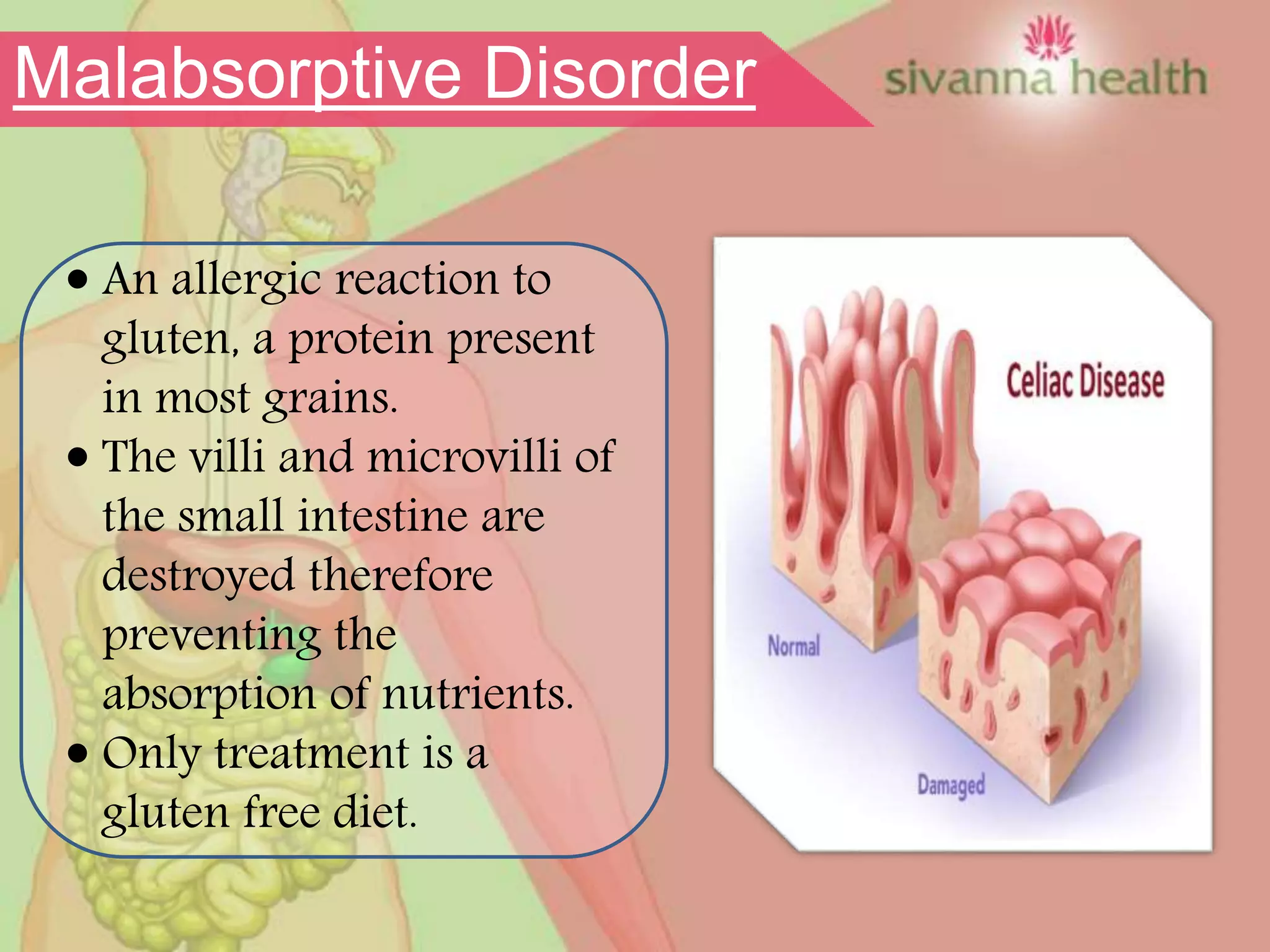  An allergic reaction to
gluten, a protein present
in most grains.
 The villi and microvilli of
the small intestine are
destroyed therefore
preventing the
absorption of nutrients.
 Only treatment is a
gluten free diet.
Malabsorptive Disorder
 