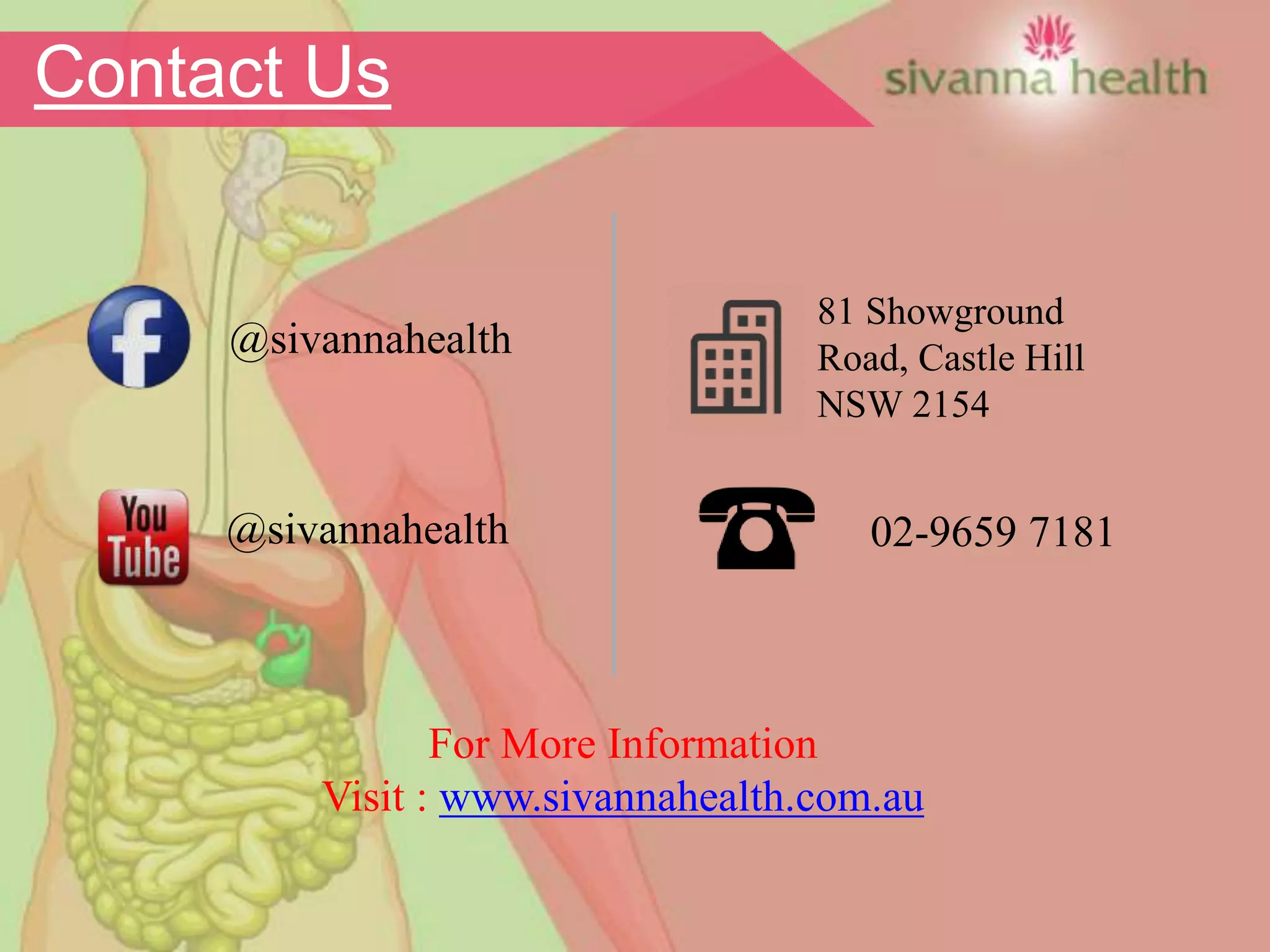 02-9659 7181@sivannahealth
81 Showground
Road, Castle Hill
NSW 2154
@sivannahealth
For More Information
Visit : www.sivannahealth.com.au
Contact Us
 