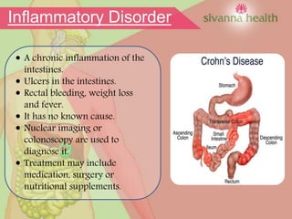  A chronic inflammation of the
intestines.
 Ulcers in the intestines.
 Rectal bleeding, weight loss
and fever.
 It has no known cause.
 Nuclear imaging or
colonoscopy are used to
diagnose it.
 Treatment may include
medication, surgery or
nutritional supplements.
Inflammatory Disorder
 