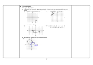 9
3. Lesson Activity
Activity 3. Translation
A. Translate the following figure accordingly. Then write the coordinates of the new
figure.
1. 3.
2. 4. translation: (x, y) → (x - 2, y - 4)
X(-1, 1), K (3, 3), T(3, -1)
B. Write a rule to describe the transformation.
5.
 