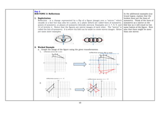 10
Day 3
SUB-TOPIC 3: Reflections
1. Explicitation
Reflection - is a change represented by a flip of a figure (image) over a “mirror,” which
usually is a line but may also be a point, or a plane (which are called lines of symmetry,
points of symmetry, or planes of symmetry (literally mirrors). Examples are 2, 7, 8, 9, and
10 of Activity 2. Notice that the figures are mirror images of each other. The “mirror” is
called the line of symmetry. It is where the fold can be made to create mirror images. Below
are some more examples.
2. Worked Example
a. Graph the image of the figure using the given transformation.
1.
2.
In the additional examples (car
brand logos), explain that the
broken lines are the lines of
symmetry. Think of the lines of
symmetry as a mirror or the
fold line so it will result in two
same halves of the figure. Note
also that there might be more
than one mirror.
 