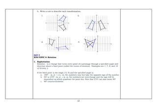 12
b. Write a rule to describe each transformation.
1. 3.
2. 4.
DAY 4
SUB-TOPIC 4: Rotation
1. Explicitation
Rotation - is a change that turns every point of a preimage through a specified angle and
direction about a fixed point (called the center of rotation). Examples are 1, 7, 8, and 10
of Activity 2.
If the fixed point is the origin (-0, 0) and the specified angle is:
a. 1800 - (x, y) → (-x, -y), the numbers stay but take the opposite sign of the number
b. 900 or 2700 - (x, y) → (y, x), the numbers are interchange and the sign will be
dependent on which quadrant the point lies. Note that 2700 can also mean 900
c. 900 counterclockwise.
 