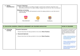 14
k. Making
Generalizations
Learners’ Takeaways
What must be given in an oblique triangle to solve for the unknown using Sine Law?
How will you determine if in a given oblique triangle there can be one, two or no solution?
Reflection on Learning
Teachers may use this self-assessment activity by asking students to rate their level of
understanding.
IV. EVALUATING LEARNING: FORMATIVE ASSESSMENT AND TEACHER’S REFLECTION NOTES TO TEACHERS
A. Evaluating
Learning
Formative Assessment
Choose items from the links provided in the section Notes Teachers.
1. Homework (Optional)
Choose items from the links provided in the section Notes Teachers.
For formative assessment and
homework, the teacher may
ask the students to answer
the activities found in these
links:
https://cdn.kutasoftware.c
om/Worksheets/Geo/12-
Translations.pdf
https://cdn.kutasoftware.c
om/Worksheets/Geo/12-
Reflections.pdf
https://cdn.kutasoftware.c
om/Worksheets/Geo/12-
Rotations.pdf
Fully Understand Confused No Mastery
 
