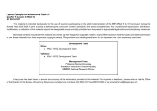 Lesson Exemplar for Mathematics Grade 10
Quarter 1: Lesson 4 (Week 4)
SY 2026-2027
This material is intended exclusively for the use of teachers participating in the pilot implementation of the MATATAG K to 10 Curriculum during the
School Year 2024-2025. It aims to assist in delivering the curriculum content, standards, and lesson competencies. Any unauthorized reproduction, distribution,
modification, or utilization of this material beyond the designated scope is strictly prohibited and may result in appropriate legal actions and disciplinary measures.
Borrowed contents included in this material are owned by their respective copyright holders. Every effort has been made to locate and obtain permission
to use these materials from their respective copyright owners. The publisher and development team do not represent nor claim ownership over them.
Every care has been taken to ensure the accuracy of the information provided in this material. For inquiries or feedback, please write or call the Office
of the Director of the Bureau of Learning Resources via telephone numbers (02) 8634-1072 and 8631-6922 or by email at blr.od@deped.gov.ph.
Development Team
Writer:
• PNU - RITQ Development Team
Validator:
• PNU - RITQ Development Team
Management Team
Philippine Normal University
Research Institute for Teacher Quality
SiMERR National Research Centre
 