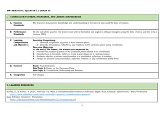 1
MATHEMATICS / QUARTER 1 / GRADE 10
I. CURRICULUM CONTENT, STANDARDS, AND LESSON COMPETENCIES
A. Content
Standards
The learners demonstrate knowledge and understanding of the laws of sines and the laws of cosines.
B. Performance
Standards
By the end of the quarter, the learners are able to find sides and angles in oblique triangles using the laws of sines and the laws of
cosines. (MG)
C. Learning
Competencies
and Objectives
Learning Competency
1. Describe the position of points in the Cartesian plane.
2. Describe translations, reflections, and rotations in the Cartesian plane using coordinates.
Learning Objectives
At the end of the lesson, the students are expected to:
1. Describe the position of points in the Cartesian plane relative to its coordinates.
2. Describe how to translate, reflect, or rotate a given figure on a Cartesian plane.
3. Evaluate whether a certain transformation is a translation, reflection, or rotation.
4. Design an artwork using translation, reflection, rotation, or any combination of the three.
D. Content Topic: Transformation
Sub-Topic 1: Points on the Cartesian Plane
Sub-Topic 2: Translations, Reflections and Rotation
E. Integration Art Designs
II. LEARNING RESOURCES
Kumar, A., & Kumar, A. (2024, February 18). What is Transformation Geometry? Definition, Types, Rule, Example. SplashLearn - Math Vocabulary.
https://www.splashlearn.com/math-vocabulary/geometry/transformation-geometry
Kuta Software. Geometry. Translation.
https://cdn.kutasoftware.com/Worksheets/Geo/12-Translations.pdf
 