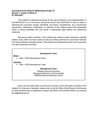 Learning Activity Sheet for Mathematics Grade 10
Quarter 1: Lesson 4 (Week 4)
SY 2026-2027
This material is intended exclusively for the use of teachers in the implementation of
the MATATAG K to 10 Curriculum during the School Year 2024-2025. It aims to assist in
delivering the curriculum content, standards, and lesson competencies. Any unauthorized
reproduction, distribution, modification, or utilization of this material beyond the designated
scope is strictly prohibited and may result in appropriate legal actions and disciplinary
measures.
Borrowed content included in this material are owned by their respective copyright
holders. Every effort has been made to locate and obtain permission to use these materials
from their respective copyright owners. The publisher and development team do not represent
nor claim ownership over them.
Every care has been taken to ensure the accuracy of the information provided in this
material. For inquiries or feedback, please write or call the Office of the Director of the Bureau
of Learning Resources via telephone numbers (02) 8634-1072 and 8631-6922 or by email at
blr.od@deped.gov.ph.
Development Team
Writer:
• PNU – RITQ Development Team
Validator:
• PNU – RITQ Development Team
Management Team
Philippine Normal University
Research Institute for Teacher Quality
SiMERR National Research Centre
 
