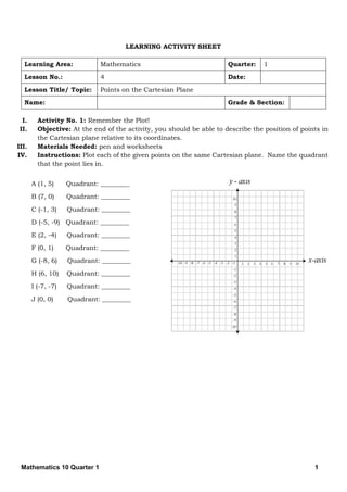 Mathematics 10 Quarter 1 1
LEARNING ACTIVITY SHEET
Learning Area: Mathematics Quarter: 1
Lesson No.: 4 Date:
Lesson Title/ Topic: Points on the Cartesian Plane
Name: Grade & Section:
I. Activity No. 1: Remember the Plot!
II. Objective: At the end of the activity, you should be able to describe the position of points in
the Cartesian plane relative to its coordinates.
III. Materials Needed: pen and worksheets
IV. Instructions: Plot each of the given points on the same Cartesian plane. Name the quadrant
that the point lies in.
A (1, 5) Quadrant: _________
B (7, 0) Quadrant: _________
C (-1, 3) Quadrant: _________
D (-5, -9) Quadrant: _________
E (2, -4) Quadrant: _________
F (0, 1) Quadrant: _________
G (-8, 6) Quadrant: _________
H (6, 10) Quadrant: _________
I (-7, -7) Quadrant: _________
J (0, 0) Quadrant: _________
 