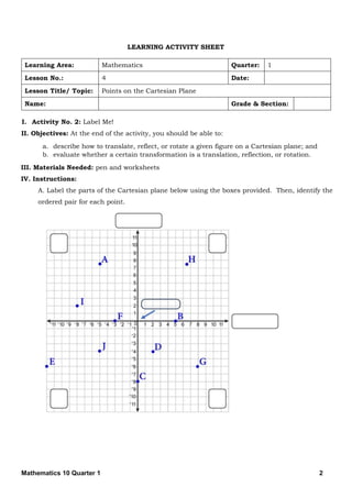 Mathematics 10 Quarter 1 2
LEARNING ACTIVITY SHEET
Learning Area: Mathematics Quarter: 1
Lesson No.: 4 Date:
Lesson Title/ Topic: Points on the Cartesian Plane
Name: Grade & Section:
I. Activity No. 2: Label Me!
II. Objectives: At the end of the activity, you should be able to:
a. describe how to translate, reflect, or rotate a given figure on a Cartesian plane; and
b. evaluate whether a certain transformation is a translation, reflection, or rotation.
III. Materials Needed: pen and worksheets
IV. Instructions:
A. Label the parts of the Cartesian plane below using the boxes provided. Then, identify the
ordered pair for each point.
 