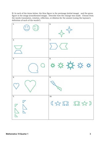 Mathematics 10 Quarter 1 3
B. In each of the items below, the blue figure is the preimage (initial image) and the green
figure is the image (transformed image). Describe how the change was made. Choose from
the words translation, rotation, reflection, or dilation for the answer (using the layman’s
definition of each of the words*).
1. 6.
2. 7.
3. 8.
4. 9.
5. 10.
 