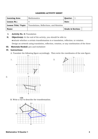Mathematics 10 Quarter 1 4
LEARNING ACTIVITY SHEET
Learning Area: Mathematics Quarter: 1
Lesson No.: 4 Date:
Lesson Title/ Topic: Translations, Reflections, and Rotation
Name: Grade & Section:
I. Activity No. 3: Translation
II. Objective(s): At the end of the activity, you should be able to:
evaluate whether a certain transformation is a translation, reflection, or rotation.
Design an artwork using translation, reflection, rotation, or any combination of the three
III. Materials Needed: pen and worksheet
IV. Instructions:
A. Translate the following figure accordingly. Then write the coordinates of the new figure.
1. 3.
2.
B. Write a rue to describe the transformation.
rule
 
