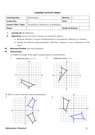 Mathematics 10 Quarter 1 5
LEARNING ACTIVITY SHEET
Learning Area: Mathematics Quarter: 1
Lesson No.: 4 Date:
Lesson Title/ Topic: Translations, Reflections, and Rotation
Name: Grade & Section:
I. Activity No. 4: Reflection
II. Objectives: At the end of the activity, you should be able to:
a. evaluate whether a certain transformation is a translation, reflection, or rotation.
b. Design an artwork using translation, reflection, rotation, or any combination of the
three
III. Materials Needed: pen and worksheet
IV. Instructions:
A. Graph the image of the figure using the given transformation.
1. 2.
B. Write a rule to describe each transformation
1. 2.
 