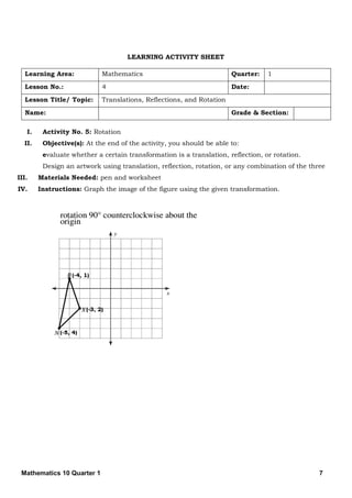 Mathematics 10 Quarter 1 7
LEARNING ACTIVITY SHEET
Learning Area: Mathematics Quarter: 1
Lesson No.: 4 Date:
Lesson Title/ Topic: Translations, Reflections, and Rotation
Name: Grade & Section:
I. Activity No. 5: Rotation
II. Objective(s): At the end of the activity, you should be able to:
evaluate whether a certain transformation is a translation, reflection, or rotation.
Design an artwork using translation, reflection, rotation, or any combination of the three
III. Materials Needed: pen and worksheet
IV. Instructions: Graph the image of the figure using the given transformation.
 