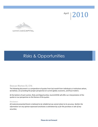 2010	
  
          	
                                                                                                           April	
  




                                                           	
  

          	
  

          	
  

          	
  

          	
  

          	
  
                                        Risks & Opportunities
          	
  
	
  
          	
  

          	
  

          	
  

          	
                     	
  



       Duncan	
  Morton	
  III,	
  CFA	
  
       The	
  following	
  document	
  is	
  a	
  compendium	
  of	
  quotes	
  from	
  last	
  month	
  from	
  individuals	
  or	
  institutions	
  whom,	
  
       we	
  believe,	
  are	
  providing	
  the	
  proper	
  perspective	
  on	
  current	
  global,	
  economic,	
  and	
  fiscal	
  matters.	
  	
  	
  
       	
  
       At	
  the	
  bottom	
  of	
  each	
  section,	
  Risks	
  and	
  Opportunities,	
  SummitVIEW	
  will	
  offer	
  our	
  interpretation	
  of	
  the	
  
       quotes	
  or	
  our	
  perspective	
  on	
  the	
  themes	
  of	
  the	
  quotes.	
  
       	
  
       Disclaimer:	
  
       All	
  material	
  presented	
  herein	
  is	
  believed	
  to	
  be	
  reliable	
  but	
  we	
  cannot	
  attest	
  to	
  its	
  accuracy.	
  Neither	
  the	
  
       information	
  nor	
  any	
  opinion	
  expressed	
  constitutes	
  a	
  solicitation	
  by	
  us	
  for	
  the	
  purchase	
  or	
  sale	
  of	
  any	
  
       securities.	
  	
        	
  




                                                                       Please	
  do	
  not	
  forward	
  
 