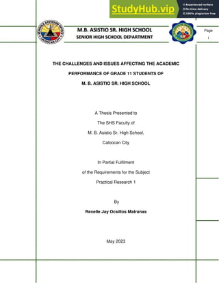 Page
i
THE CHALLENGES AND ISSUES AFFECTING THE ACADEMIC
PERFORMANCE OF GRADE 11 STUDENTS OF
M. B. ASISTIO SR. HIGH SCHOOL
A Thesis Presented to
The SHS Faculty of
M. B. Asistio Sr. High School,
Caloocan City
In Partial Fulfilment
of the Requirements for the Subject
Practical Research 1
By
Rexelle Jay Ocsillos Matranas
May 2023
 