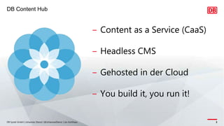 DB Content Hub
DB Systel GmbH | Johannes Dienst | @JohannesDienst | Jan Kohlhaas 3
‒ Content as a Service (CaaS)
‒ Headless CMS
‒ Gehosted in der Cloud
‒ You build it, you run it!
 