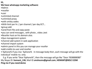 Hi, 
We have whatsapp marketing software 
•Admin 
•reseller 
•user 
•unlimited channel 
•unlimited proxy 
•with smiley codes 
•With limit per hr. / per channel / per day ECT... 
•group add 
•send from file and copy paste 
•you can send messages , with photo , video ,text 
•Reseller host on his domain also. 
•Que management system 
•channel add system in web application 
•channel import system 
•admin panel in this you can manage your reseller 
•add credits to user and reseller 
• %phone% If you Use %phone% in message body then ,each message will go with the 
individual' mobile no. only 
E.g. If you write "Dear %phone%", then the message will go like "Dear 7838888080" 
My Skype ID: hemant_136, Mail ID smshesms@gmail.com, HEMANT@BOL7.COM 
Ping me if you need demo 
 