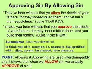 Approving Sin By Allowing Sin
“Truly ye bear witness that ye allow the deeds of your
fathers: for they indeed killed them, and ye build
their sepulchres.” (Luke 11:48 KJV).
“In fact, you bear witness that you approve the deeds
of your fathers; for they indeed killed them, and you
build their tombs.” (Luke 11:48 NKJV).
Suneudokeo {soon-yoo-dok-eh'-o}
to think well of in common, i.e. assent to, feel gratified
with: allow, assent, be pleased, have pleasure.
POINT: Allowing & Approving are used interchangeably
and it shows that when we ALLOW sin, we actually
APPROVE of sin!!!
 