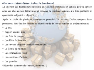 6-Sur quels critères effectuer le choix de fournisseur?
La sélection des fournisseurs représente une fonction importante et délicate pour le service
achat car elles doivent hiérarchiser et pondérer de nombreux critères, à la fois qualitatifs et
quantitatifs, subjectifs et objectifs.
Après le choix de plusieurs fournisseurs potentiels, le service d’achat compare leurs
prestations. Pour faciliter le choix de fournisseur le dit service vérifier les critères suivants:
 Le prix
 Rapport qualité- prix
 Les frais de transport
 Les délais de livraison
 Les services proposés ( assistance technique)
 La facilité de paiement
 Les certifications ( iso)
 Les conditions d’achats
 Les quantités
Réduction commerciale ( remise, ristourne…)
 