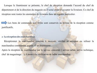 Lorsque le fournisseur se présente, le chef de réception demande l’accord du chef de
département et de la direction du magasin ou d’usine avant d’accepter la livraison. Ce chef de
réception note toutes les anomalies de livraison dans un registre particulier.
Les bons de commande non livrés sont conservés au niveau de la réception comme
justificatifs,
2- La réception des marchandises
Réceptionner la marchandise consiste à recevoir, vérifier et accepter ou refuser la
marchandise commandée auprès d’un fournisseur.
Apres la réception de marchandise par le service concerné ( service achat, servie technique,
chef de magasinage…), il passe à la vérification de ladite marchandise:
 