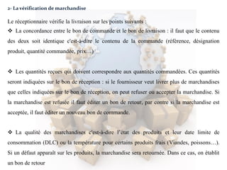 2- La vérification de marchandise
Le réceptionnaire vérifie la livraison sur les points suivants :
 La concordance entre le bon de commande et le bon de livraison : il faut que le contenu
des deux soit identique c'est-à-dire le contenu de la commande (référence, désignation
produit, quantité commandée, prix…)
 Les quantités reçues qui doivent correspondre aux quantités commandées. Ces quantités
seront indiquées sur le bon de réception : si le fournisseur veut livrer plus de marchandises
que celles indiquées sur le bon de réception, on peut refuser ou accepter la marchandise. Si
la marchandise est refusée il faut éditer un bon de retour, par contre si la marchandise est
acceptée, il faut éditer un nouveau bon de commande.
 La qualité des marchandises c'est-à-dire l’état des produits et leur date limite de
consommation (DLC) ou la température pour certains produits frais (Viandes, poissons…).
Si un défaut apparaît sur les produits, la marchandise sera retournée. Dans ce cas, on établit
un bon de retour
 