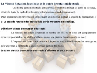 La Vitesse Rotation des stocks et la durée de rotation de stock
Une bonne gestion des stocks est source d’économie (diminuer les coûts de stockage,
réduire la durée du cycle d’exploitation et les besoins en fond de roulement).
Deux indicateurs de performance sont souvent utilisés pour évaluer la qualité du management :
1- Le taux de rotation des stocks et la durée moyenne de stockage.
Définition vitesse de rotation des stocks
La rotation des stocks détermine le nombre de fois ou le stock est complètement
renouvelé pour réaliser un chiffre d’affaires durant une période donnée (année ou mois)
L’expression « Mon stock tourne x fois par an » est très utilisée par les manageurs
pour exprimer la rentabilité la qualité de leur gestion des stocks.
Le calcul du taux de rotation des stocks s’effectue en deux étapes :
 
