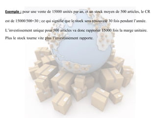 Exemple : pour une vente de 15000 unités par an, et un stock moyen de 500 articles, le CR
est de 15000/500=30 ; ce qui signifie que le stock sera renouvelé 30 fois pendant l’année.
L’investissement unique pour 500 articles va donc rapporter 15000 fois la marge unitaire.
Plus le stock tourne vite plus l’investissement rapporte.
 
