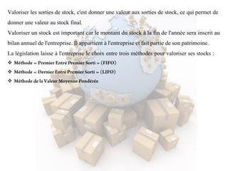 Valoriser les sorties de stock, c'est donner une valeur aux sorties de stock, ce qui permet de
donner une valeur au stock final.
Valoriser un stock est important car le montant du stock à la fin de l'année sera inscrit au
bilan annuel de l'entreprise. Il appartient à l'entreprise et fait partie de son patrimoine.
La législation laisse à l'entreprise le choix entre trois méthodes pour valoriser ses stocks :



 