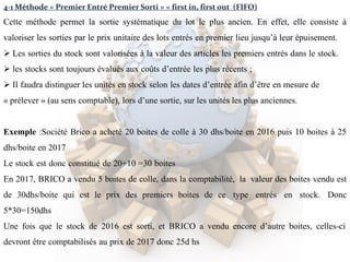 4-1 Méthode « Premier Entré Premier Sorti » « first in, first out (FIFO)
Cette méthode permet la sortie systématique du lot le plus ancien. En effet, elle consiste à
valoriser les sorties par le prix unitaire des lots entrés en premier lieu jusqu’à leur épuisement.
 Les sorties du stock sont valorisées à la valeur des articles les premiers entrés dans le stock.
 les stocks sont toujours évalués aux coûts d’entrée les plus récents ;
 Il faudra distinguer les unités en stock selon les dates d’entrée afin d’être en mesure de
« prélever » (au sens comptable), lors d’une sortie, sur les unités les plus anciennes.
Exemple :Société Brico a acheté 20 boites de colle à 30 dhs/boite en 2016 puis 10 boites à 25
dhs/boite en 2017
Le stock est donc constitué de 20+10 =30 boites
En 2017, BRICO a vendu 5 boites de colle, dans la comptabilité, la valeur des boites vendu est
de 30dhs/boite qui est le prix des premiers boites de ce type entrés en stock. Donc
5*30=150dhs
Une fois que le stock de 2016 est sorti, et BRICO a vendu encore d’autre boites, celles-ci
devront être comptabilisés au prix de 2017 donc 25d hs
 