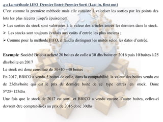 4-2 La méthode LIFO Dernier Entré Premier Sorti (Last in, first out)
C’est comme la première méthode mais elle consiste à valoriser les sorties par les points des
lots les plus récents jusqu'à épuisement
 Les sorties du stock sont valorisées à la valeur des articles entrés les derniers dans le stock.
 Les stocks sont toujours évalués aux coûts d’entrée les plus anciens ;
 Comme pour la méthode FIFO, il faudra distinguer les unités selon les dates d’entrée.
Exemple :Société Brico a acheté 20 boites de colle à 30 dhs/boite en 2016 puis 10 boites à 25
dhs/boite en 2017
Le stock est donc constitué de 30+10 =40 boites
En 2017, BRICO a vendu 5 boites de colle, dans la comptabilité, la valeur des boites vendu est
de 25dhs/boite qui est le prix de dernière boite de ce type entrés en stock. Donc
5*25=125dhs
Une fois que le stock de 2017 est sorti, et BRICO a vendu encore d’autre boites, celles-ci
devront être comptabilisés au prix de 2016 donc 30dhs
 