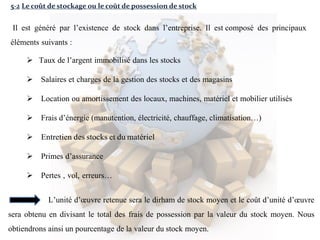 5-2 Le coût de stockage ou le coût de possession de stock
Il est généré par l’existence de stock dans l’entreprise. Il est composé des principaux
éléments suivants :
 Taux de l’argent immobilisé dans les stocks
 Salaires et charges de la gestion des stocks et des magasins
 Location ou amortissement des locaux, machines, matériel et mobilier utilisés
 Frais d’énergie (manutention, électricité, chauffage, climatisation…)
 Entretien des stocks et du matériel
 Primes d’assurance
 Pertes , vol, erreurs…
L’unité d’œuvre retenue sera le dirham de stock moyen et le coût d’unité d’œuvre
sera obtenu en divisant le total des frais de possession par la valeur du stock moyen. Nous
obtiendrons ainsi un pourcentage de la valeur du stock moyen.
 