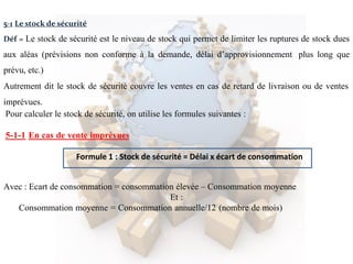 Formule 1 : Stock de sécurité = Délai x écart de consommation
5-1 Le stock de sécurité
Déf = Le stock de sécurité est le niveau de stock qui permet de limiter les ruptures de stock dues
aux aléas (prévisions non conforme à la demande, délai d’approvisionnement plus long que
prévu, etc.)
Autrement dit le stock de sécurité couvre les ventes en cas de retard de livraison ou de ventes
imprévues.
Pour calculer le stock de sécurité, on utilise les formules suivantes :
5-1-1 En cas de vente imprévues
Avec : Ecart de consommation = consommation élevée – Consommation moyenne
Et :
Consommation moyenne = Consommation annuelle/12 (nombre de mois)
 
