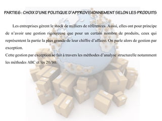Les entreprises gèrent le stock de milliers de références. Aussi, elles ont pour principe
de n’avoir une gestion rigoureuse que pour un certain nombre de produits, ceux qui
représentent la partie la plus grande de leur chiffre d’affaire. On parle alors de gestion par
exception.
Cette gestion par exception se fait à travers les méthodes d’analyse structurelle notamment
les méthodes ABC et les 20/80.
 