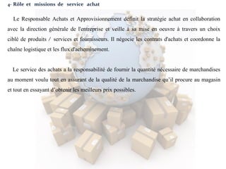 4- Rôle et missions de service achat
Le Responsable Achats et Approvisionnement définit la stratégie achat en collaboration
avec la direction générale de l'entreprise et veille à sa mise en oeuvre à travers un choix
ciblé de produits / services et fournisseurs. Il négocie les contrats d'achats et coordonne la
chaîne logistique et les flux d'acheminement.
Le service des achats a la responsabilité de fournir la quantité nécessaire de marchandises
au moment voulu tout en assurant de la qualité de la marchandise qu’il procure au magasin
et tout en essayant d’obtenir les meilleurs prix possibles.
 