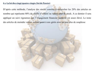 6-2 La loi des vingt/quatre-vingts (loi de Pareto)
D’après cette méthode, l’analyse des stocks consiste à rechercher les 20% des articles en
nombre qui représente 80% de chiffre d’affaire ou valeur total de stock. A ce dernier il sera
appliqué un suivi rigoureux car, l’engagement financier supporté est assez élevé. Le reste
des articles de moindre valeur, seront quant à eux gérés avec un peu plus de souplesse
 